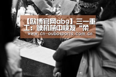 【欧博官网abg】三一重工：硬机械中焕发“柔性之美”